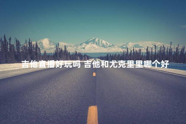 吉他直播好玩吗 吉他和尤克里里哪个好